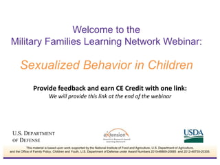 Welcome to the 
Military Families Learning Network Webinar: 
Sexualized Behavior in Children 
Provide feedback and earn CE Credit with one link: 
We will provide this link at the end of the webinar 
This material is based upon work supported by the National Institute of Food and Agriculture, U.S. Department of Agriculture, 
and the Office of Family Policy, Children and Youth, U.S. Department of Defense under Award Numbers 2010-48869-20685 and 2012-48755-20306. 
 