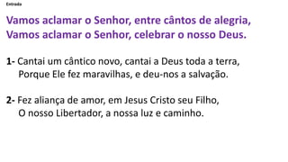 Entrada
Vamos aclamar o Senhor, entre cântos de alegria,
Vamos aclamar o Senhor, celebrar o nosso Deus.
1- Cantai um cânti...