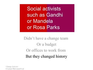 Social activists
such as Gandhi
or Mandela
or Rosa Parks
Didn’t have a change team
Or a budget
Or offices to work from
But they changed history
Change Activist :
©Carmel McConnell Ltd

 