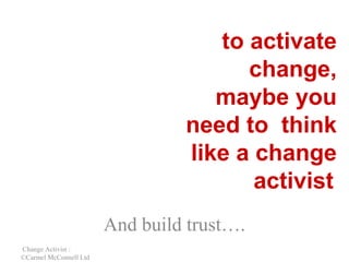 to activate
change,
maybe you
need to think
like a change
activist
And build trust….
Change Activist :
©Carmel McConnell Ltd

 