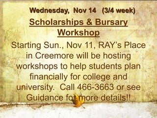 Wednesday, Nov 14 (3/4 week)
     Scholarships & Bursary
             Workshop
Starting Sun., Nov 11, RAY’s Place
    in Creemore will be hosting
 workshops to help students plan
     financially for college and
 university. Call 466-3663 or see
    Guidance for more details!!
 