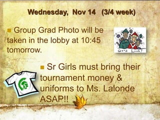 Wednesday, Nov 14 (3/4 week)

 Group Grad Photo will be
taken in the lobby at 10:45
tomorrow.

          Sr Girls must bring their
         tournament money &
         uniforms to Ms. Lalonde
         ASAP!!
 