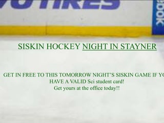 SISKIN HOCKEY NIGHT IN STAYNER


GET IN FREE TO THIS TOMORROW NIGHT’S SISKIN GAME IF YO
                HAVE A VALID Sci student card!
                  Get yours at the office today!!
 