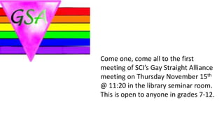 Come one, come all to the first
meeting of SCI’s Gay Straight Alliance
meeting on Thursday November 15th
@ 11:20 in the library seminar room.
This is open to anyone in grades 7-12.
 