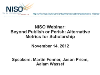 http://www.niso.org/news/events/2012/nisowebinars/alternative_metrics/




          NISO Webinar:
Beyond Publish or Perish: Alternative
      Metrics for Scholarship

         November 14, 2012


Speakers: Martin Fenner, Jason Priem,
           Aalam Wassef
 