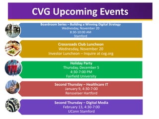 CVG Upcoming Events
Boardroom Series – Building a Winning Digital Strategy
Wednesday, November 20
8:30-10:00 AM
Stamford

Crossroads Club Luncheon
Wednesday, November 20
Investor Luncheon – Inquire at cvg.org
Holiday Party
Thursday, December 5
4:30-7:00 PM
Fairfield University
Second Thursday – Healthcare IT
January 9, 4:30-7:00
Rensselaer Hartford
Second Thursday – Digital Media
February 13, 4:30-7:00
UConn Stamford

 