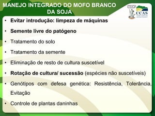 MANEJO INTEGRADO DO MOFO BRANCO DA SOJA 
•Evitar introdução: limpeza de máquinas 
•Semente livre do patógeno 
•Tratamento do solo 
•Tratamento da semente 
•Eliminação de resto de cultura suscetível 
•Rotação de cultura/ sucessão (espécies não suscetíveis) 
•Genótipos com defesa genética: Resistência, Tolerância, Evitação 
•Controle de plantas daninhas  