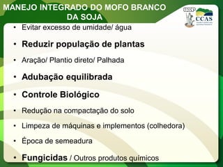MANEJO INTEGRADO DO MOFO BRANCO DA SOJA 
•Evitar excesso de umidade/ água 
•Reduzir população de plantas 
•Aração/ Plantio direto/ Palhada 
•Adubação equilibrada 
•Controle Biológico 
•Redução na compactação do solo 
•Limpeza de máquinas e implementos (colhedora) 
•Época de semeadura 
•Fungicidas / Outros produtos químicos  