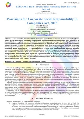 ISSN: 2349-7637 (Online) 
Volume-1, Issue-4, November 2014 
RESEARCH HUB – International Multidisciplinary Research 
Journal 
Research Paper 
Available online at: www.rhimrj.com 
Provisions for Corporate Social Responsibility in 
Companies Act, 2013 
Prof. I N Tandel 
Associate Professor, 
Department of Commerce & Management 
B. J. Vanijya Mahavidyalay, 
Vallabh Vidhyanagar, Dist. Anand Gujarat, India 
E-Mail: intandel1962@gmail.com 
Abstract: CSR as a concept has attracted worldwide attention and acquired a new resonance in the global economy Heightened 
interest in CSR in recent years has stemmed from the advent of globalisation and international trade, which has reflected in 
increased business complexity and new demands for enhanced transparency and corporate citizenship. Moreover, while 
Governments have traditionally assumed the sole responsibility for the improvement of the living conditions of the population, 
society’s needs have exceeded the capabilities of Governments to fulfill them. In this context, the spotlight is increasingly 
turning to focus on the role of business in society and progressive companies are seeking to differentiate themselves through 
engagement in what is referred to as CSR. The Companies Act, 2013 has taken one step ahead and introduced mandatory 
provisions in the field of CSR. Though many believe that concerns on the new company law are manifold and it is a bold yet 
not beautiful step. For instance, India Inc is concerned that the cost of board performance evaluation may outweigh the 
benefits for many small companies in this regard. Also, it has concerns about the prospect of an over regulated regime and the 
attendant scourge of corruption. Given the advantages and concerns on the new regulations introduced by the new Companies 
Act, we all need to wait and watch once the companies start implementing the new provisions and therefore, the practical 
aspects and implications will be evaluated thereafter. 
Keywords: CSR, Corportate, Companies, Citizenship, Global Economy 
I. INTRODUCTION 
Corporate Social Responsibility (“CSR”) is a heterogeneous concept with diverse perceptions. In general, CSR may be 
understood as the responsibility that corporations owe towards the society in which they operate while addressing stakeholders’ 
expectations. Jamali and Rabbath (2007) stated: CSR as a concept has attracted worldwide attention and acquired a new resonance 
in the global economy Heightened interest in CSR in recent years has stemmed from the advent of globalisation and international 
trade, which has reflected in increased business complexity and new demands for enhanced transparency and corporate citizenship. 
Moreover, while Governments have traditionally assumed the sole responsibility for the improvement of the living conditions of 
the population, society’s needs have exceeded the capabilities of Governments to fulfill them. In this context, the spotlight is 
increasingly turning to focus on the role of business in society and progressive companies are seeking to differentiate themselves 
through engagement in what is referred to as CSR. 
Moreover, the recent years have witnessed the development of various codes and standards in the field of CSR at national and 
global levels. Mostly voluntary in nature (“and to some extent now mandatory from Financial Year 2014-15”), these codes and 
standards address the economic, environmental and social concerns that firms should take into consideration while discharging 
their corporate social responsibility. With the New Companies Act, 2013, India became the first country to mandate spending on 
CSR activities through a statutory provision. 
Commencing with the historical background of CSR from an Indian perspective and various standards and guidelines relating 
to it, this article describes how Indian companies have been initiating CSR at their respective ends and how new CSR provisions 
under Indian Companies Act, 2013 put formal and greater responsibility on them to set out clear framework and process to ensure 
strict compliance. 
II. HISTORICAL BACKGROUND 
In general, the history of CSR can be studied in five phases: 
1. Phase one considered CSR in terms of assigning social duties to companies covering the views of J. M. Clark who 
emphasised the significance of transparency in business dealings, of Prof. Theodore Kreps who applied the expression 
social audit with respect to companies reporting on their social responsibilities, of Peter Drucker who stated that apart 
from pursuing economic purpose, companies had a social dimension, and of Bowen who said that businesses should 
follow those objectives or policies that were desirable in terms of values of society. 
Page 1 of 4 
2014, RHIMRJ, All Rights Reserved ISSN: 2349-7637 (Online) 
 