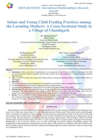 ISSN: 2349-7637 (Online) 
Volume-1, Issue-4, November 2014 
RESEARCH HUB – International Multidisciplinary Research 
Journal 
Research Paper 
Available online at: www.rhimrj.com 
Infant and Young Child Feeding Practices among 
the Lactating Mothers: A Cross-Sectional Study in 
a Village of Chandigarh 
Dr. Mohdeep Kaur1st 
MPH Scholar, 
Centre for Public Health, 
University Institute for Emerging Areas in Science and Technology, (UIEAST) 
Punjab University 
Chandigarh, (India) 
E-mail: drmoh25@gmail.com 
University Institute for Emerging Areas in Science and 
University Institute for Emerging Areas in Science and 
1. Introduction: Early and exclusive breastfeeding is now recognized as one of the most effective interventions for child 
survival particularly to address morbidity and mortality related to three major conditions i.e. neonatal infections, diarrhea 
and pneumonia. 
2. Aim: To study the infant and young child feeding practices among the lactating mothers of village Khuda Lahora of 
3. Objectives: 
a. To assess the prevailing breast feeding practices adopted by the lactating mothers of village Khuda Lahora. 
b. To identify the barriers which lead to inappropriate breast feeding practices. 
c. To examine the complementary feeding given to the infants and young children of the village. 
4. Methodology: The study was conducted in the one of the randomly selected village Khuda Lahora of the “city beautiful”- 
Chandigarh. The total population of the village is 3,476. There are 2,011 males and 1,456 females. There were 191 
mothers who were registered in the sub centre of the village but only 167 participated in the study. 
5. Results: The rate of exclusive breast feeding among the lactating mothers is found to be 22.7% and 46% of the mothers 
have some prior knowledge of breastfeeding. It was found that 71% of the respondents started complementary feeding at 
the age of 4-5 months. It is seen that 29% of the respondents gave diluted milk. 
I. INTRODUCTION 
“Breast feeding was the best, is the best and will remain the best” as far as infant feeding is concerned. Breast feeding has been 
a part of our culture since ancient times. It is a rich traditional practice in Indian society. Many social, moral, and mythological 
factors are attached to the practice of breast feeding. The Indian mind has recognized breast milk as the best food for the child 
since antiquity. But in modern times, till recently the practice of breast feeding has been declining not in Indian society but all 
over the world. This has resulted in activities for increasing awareness and promotion of breast feeding. UNICEF and WHO 
launched Baby Friendly Hospital Initiative in 1992 as a part of global effort to protect promote and support breast feeding. 
Breastfeeding is one of the most effective ways to ensure child health and survival. Optimal breastfeeding together with 
complementary feeding help prevent malnutrition and can save about a million child lives .Globally less than 40% of infants fewer 
than six months of age are exclusively breastfed. Adequate breastfeeding support for mothers and families could save many young 
lives. (Mamtarani, 2012) 
Page 1 of 6 
Dr Manoj Kumar2nd 
Assistant Professor, 
Centre for Public Health, 
Technology, (UIEAST), Punjab University 
Chandigarh, (India) 
E-mail: mkcph@pu.ac.in 
Prof. Vijay Lakshmi Sharma3rd 
Coordinator, 
Centre for Public Health, 
Technology, (UIEAST), Punjab University 
Chandigarh, (India) 
E-mail: vijaylsharma25@yahoo.co.in 
Abstract: 
Chandigarh. 
Keywords: breastfeeding, infant, lactating mothers 
2014, RHIMRJ, All Rights Reserved ISSN: 2349-7637 (Online) 
 