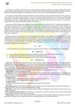 RESEARCH HUB – International Multidisciplinary Research Journal 
Volume-1, Issue-4, November 2014 
To formulate new guidelines, the IYCF chapter of Indian Academy of Pediatrics organized a National Consultative Meet on the 
20th anniversary of the signing of the Convention on the Rights of the Child. Various partners from WHO, UNICEF, USAIDS , 
Ministry of Child Welfare Department and Academicians from various states of India met and drafted these guidelines. 
Early Initiation of Breastfeeding means breastfeeding all normal newborns as early as possible after birth, ideally within first 
hour. Colostrum, the milk secreted in the first 2-3 days, must not be discarded but should be fed to newborn as it contains high 
concentration of protective immunoglobulins and cells. No pre-lacteal fluid should be given to the newborn. Exclusive 
breastfeeding for the first 6 months means that an infant receives only breast milk from his or her mother or a wet nurse, or 
expressed breast milk, and no other liquids or solids, not even water. 
An international code to regulate the marketing of breast-milk substitutes was adopted in 1981. It include all formula labels and 
information to state the benefits of breastfeeding and the health risks of substitutes, no promotion of breast-milk substitutes, no 
free samples of substitutes to be given to pregnant women, mothers or their families, no distribution of free or subsidized 
substitutes to health workers or facilities. The baby who is artificially fed receives no breast milk at all. Bottle-feeding means the 
child has received liquid or semi-solid food from a bottle with a nipple/teat. This term applies irrespective of the nature of the 
liquid or semi-liquid. Supplementary feeds are feeds given to a baby under 6 months old to supplement his intake of Breast milk, 
where this is insufficient. 
Though many efforts are being done to promote the appropriate breastfeeding and complementary feeding practices in infants 
and young children yet the results are not very much satisfactory. This study was conducted to know the infant and young child 
feeding practices and the factors which lead act as hindrances in following proper feeding practices. The participants in the study 
are the mothers of village Khuda Lahora of Chandigarh. The participants included are those who are registered at the sub centre of 
the village and who are having babies of 0-2 years. These participants are supposed to have been advised about the correct 
methods of feeding during their antenatal visits. 
II. AIM 
To study the infant and young child feeding practices among the lactating mothers of village Khuda Lahora of Chandigarh. 
III. OBJECTIVES 
1. To assess the prevailing breast feeding practices adopted by the lactating mothers of village Khuda Lahora. 
2. To identify the barriers which lead to inappropriate breast feeding practices. 
3. To examine the complementary feeding given to the infants and young children of the village. 
IV. METHODOLOGY 
Study area: The study was conducted in the one of the randomly selected village Khuda Lahora of the “city beautiful”- 
Chandigarh. It is located at a distance of 2 km from Post Graduate Institute of Medical Education and Research (PGIMER). It has 
total area of 776 acre. The total population of the village is 3,476. There are 2,011 males and 1,456 females. There are 13 villages 
in U.T. Chandigarh, which are located within a radius of 8 K.M. from Chandigarh city and have a population of 50,135. The 
village Khuda Lahora is selected randomly out of the 9 village which have sub centres. 
Study population: Mothers of infants and children of 0-2 years who were registered in the sub centre. 
Study design: non random judgmental sampling 
Sampling size: There were 191 mothers who were registered in the sub centre of the village but only 167 participated in the 
study. Rest of the women either could not fulfilled the inclusion criteria or were available at the time of data collection. Study 
period is from January 2013 to April 2013. 
Inclusion criteria: 
A) All the lactating mothers who are staying there from time period of less than 2 years 
B. All the lactating mothers who have children of age 0-2 years 
Exclusion criteria: 
A) All the lactating mothers who are staying there from time period of less than 2 years 
B. Visitors 
Data collection tool: the data collection tool was a Semi-structured, interview schedule which consisted of following parts i.e. 
demographic profile, history of breastfeeding, complementary feeding 
Pilot study: A pilot study was done in a randomly selected village of Chandigarh and the results of the pilot study are not 
included in this study 
Data validation and data analysis: Data validation was conducted for all the data collected. This consist of cross-checking 
and matching all the data from hard copies into soft copies 
Ethical consent: Informed consent has been taken from the respondents. All the possible information regarding the study was 
given and the participants were assured that all the information provided by them will be kept confidential. 
Page 2 of 6 
2014, RHIMRJ, All Rights Reserved ISSN: 2349-7637 (Online) 
 
