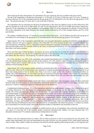 RESEARCH HUB – International Multidisciplinary Research Journal 
Volume-1, Issue-4, November 2014 
V. RESULTS 
After analyzing the data collected from 167 respondents who were registered, and were available at the time of study. 
The age of the respondents is divided into four groups i.e. 15-20 years, 21-25 years, 25-30 years, and 31-35 years. Similarly at 
the time of delivery 55% of the respondents fall into the age group of 21-25 followed by 34% who fall in the age group of 15-20 
years . The present mean age is 23 years and 21 years at the time of delivery. 
The respondents who are educated up to the level of intermediate or have done any diploma course are 46% followed by 29% 
who are educated up to the level of high school, 8% and 7% are educated up to the level of middle and primary respectively. 
About 4% of the respondents are either graduates or post graduates. Only 4% of the respondents are illiterate. It shows that the 
42% of the respondents of the study belongs to the nuclear families followed by 35% of the extended families and 23% of the 
joint families. 
The number of children between 7-12 months are maximum (68%) followed by 41% 0f children who fall in the age group of 
0-6 months,18% who belongs to the age group of 13-18 months and 8% who fall into the age group of 19-24 months. 
Approximately 46% of the respondents replied that they were provided information regarding breastfeeding during antenatal 
checkups. However 16% gave a negative response. Out of the total 37% of the lactating mothers don’t remember whether they 
were provided any information. 42% of respondents acquired information regarding breastfeeding from doctors and nurses who 
delivered their babies while 32% said that ANM was the source of information followed by 15% who were informed by either by 
their elders o the family members. 
There were three type of birth attendants the doctors, the nurses and the dias out of which the maximum were doctors(77%) 
followed by nurses(14%) and the dai who attended the deliveries of the respondents. 97% of the respondents tried breast feeding 
their babies after their delivery. The remaining 3% could not express their beast milk. 
Out of the total there were 48% of the respondents who initiated breastfeeding after 2-3 hours of their delivery, followed by 
22% who initiated breast feeding within one hour of their delivery ,11% who started it within 4-5 hours of delivery,8% started it 
within 7-9 hours and 2% started it after one day. There were 7% of the respondents who don’t remember the exact duration of the 
initiation of breast feeding by them. 
Approximetly 70% of the lactating mothers intended to breastfeed their baby for 24 months and 14% would continue it even 
after two years. There are 9% of the mothers who would like to continue breastfeeding only up to 18 months followed by 5% of 
those who would continue it for 12 months only. There is not even a single mother who would not discontinue it before six 
months. Out of 167 respondents 131 were those who did not exclusively breastfed their children. Out of those 131 respondents 
55% of the respondents gave different type of Prelectal feeds to their children while 45% were those who did not follow any such 
practice. 
Various type of prelectal foods includes animal milk. Honey, sweet water, plain water and jaggrey, among the above mentioned 
Prelectal foods the most common is sweet water(20%) followed by honey(16%),animal milk(11%) and jiggery and plain water 
age given 3 %and 2% respectively Figure 16: Colostrum given to the child or not 
Complementary feeding practices: 71% of the respondents started giving complementary feeding to their children at an age of 
5-6 months followed by 23% who started the complementary feeding at 3-4 months and 3% who started it at the age of 2-3 
months. 29% of the respondents gave diluted milk, 16%dal water, 13% gave infant milk formulas, followed by mashed fruits 12% 
and mashed chapatti is given by 6%.thus the type of complementary foods such as infant milk formulas are given by maximum no. 
of respondents. Almost half ( 51%) of the respondents believe in introducing complementary foods before 6 months because they 
think baby will remain hungry,23% had introduced early complementary feeding because of the insufficient breast milk 
production. The 15% and 11% practiced it on their elder’s advice and consider them healthier respectively. 40% of the 
respondents are those said that they will start giving they infant milk formulas before 6 months if provided free of cost to them. 
It is seen that class III followed by class II have the maximum no. of respondents who follow this practice. 51 mothers are literate 
up to intermediate level and this group is having the maximum number of respondents who breastfeed exclusively. 
There are nuclear families which are maximum in number however the no of respondents who exclusively breastfed do not 
vary much. It is seen that 225 of the lactating mothers exclusively breastfeed their children, 55% gave Prelectal feed ,71% 
discarded colostrum and 71% initiated complementary feeding before six months. 
VI. DISCUSSION 
Mother is the most important person in a baby’s life for both its physical as well as its psychosocial care and growth. The 
mother infant relationship is the most vital relationship for the child. From the very first moments of life, a baby begins interacting 
with its mother. Thus, mother’s health, her education, her beliefs & attitude regarding child rearing are plays a very important role 
Page 3 of 6 
2014, RHIMRJ, All Rights Reserved ISSN: 2349-7637 (Online) 
 
