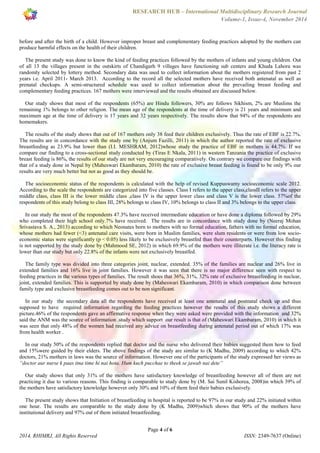 RESEARCH HUB – International Multidisciplinary Research Journal 
Volume-1, Issue-4, November 2014 
before and after the birth of a child. However improper breast and complementary feeding practices adopted by the mothers can 
produce harmful effects on the health of their children. 
The present study was done to know the kind of feeding practices followed by the mothers of infants and young children. Out 
of all 13 the villages present in the outskirts of Chandigarh 9 villages have functioning sub centers and Khuda Lahora was 
randomly selected by lottery method. Secondary data was used to collect information about the mothers registered from past 2 
years i.e. April 2011- March 2013. According to the record all the selected mothers have received both antenatal as well as 
prenatal checkups. A semi-structured schedule was used to collect information about the prevailing breast feeding and 
complementary feeding practices. 167 mothers were interviewed and the results obtained are discussed below. 
Our study shows that most of the respondents (65%) are Hindu followers, 30% are follows Sikhism, 2% are Muslims the 
remaining 1% belongs to other religion. The mean age of the respondents at the time of delivery is 21 years and minimum and 
maximum age at the time of delivery is 17 years and 32 years respectively. The results show that 94% of the respondents are 
homemakers. 
The results of the study shows that out of 167 mothers only 38 feed their children exclusively. Thus the rate of EBF is 22.7%. 
The results are in concordance with the study one by (Anjum Fazilli, 2011) in which the author reported the rate of exclusive 
breastfeeding as 23.9% but lower than (I.I. MESHRAM, 2012)whose study the practice of EBF in mothers is 44.7%. If we 
compare our finding to a cross-sectional study conducted by (Tiras E Nkala, 2011) in western Tanzania the practice of exclusive 
breast feeding is 86%, the results of our study are not very encouraging comparatively. On contrary we compare our findings with 
that of a study done in Nepal by (Maheswari Ekambaram, 2010) the rate of exclusive breast feeding is found to be only 9% our 
results are very much better but not as good as they should be. 
The socioeconomic status of the respondents is calculated with the help of revised Kuppuswamy socioeconomic scale 2012. 
According to the scale the respondents are categorized into five classes. Class I refers to the upper class,classII refers to the upper 
middle class, class III is the lower middle class ,class IV is the upper lower class and class V is the lower class. 57%of the 
respondents of this study belong to class III, 28% belongs to class IV, 10% belongs to class II and 3% belongs to the upper class. 
In our study the most of the respondents 47.3% have received intermediate education or have done a diploma followed by 29% 
who completed their high school only.7% have received. The results are in concordance with study done by (Neeraj Mohan 
Srivastava S. A., 2013) according to which Neonates born to mothers with no formal education, fathers with no formal education, 
whose mothers had fewer (<3) antenatal care visits, were born in Muslim families, were slum residents or were from low socio-economic 
status were significantly (p < 0.05) less likely to be exclusively breastfed than their counterparts. However this finding 
is not supported by the study done by (Mahmood SE, 2012) in which 69.9% of the mothers were illiterate i.e. the literacy rate is 
lower than our study but only 22.8% of the infants were not exclusively breastfed. 
The family type was divided into three categories joint, nuclear, extended. 35% of the families are nuclear and 26% live in 
extended families and 16% live in joint families. However it was seen that there is no major difference seen with respect to 
feeding practices in the various types of families. The result shoes that 36%, 31%, 32% rate of exclusive breastfeeding in nuclear, 
joint, extended families. This is supported by study done by (Maheswari Ekambaram, 2010) in which comparison done between 
family type and exclusive breastfeeding comes out to be non significant. 
In our study the secondary data all the respondents have received at least one antenatal and postnatal check up and thus 
supposed to have required information regarding the feeding practices however the results of this study shows a different 
picture.46% of the respondents gave an affirmative response when they were asked were provided with the information and 32% 
said the ANM was the source of information .study which support our result is that of (Maheswari Ekambaram, 2010) in which it 
was seen that only 48% of the women had received any advice on breastfeeding during antenatal period out of which 17% was 
from health worker . 
In our study 50% of the respondents replied that doctor and the nurse who delivered their babies suggested them how to feed 
and 15%were guided by their elders. The above findings of the study are similar to (K Madhu, 2009) according to which 42% 
doctors, 21% mothers in laws was the source of information. However one of the participants of the study expressed her views as 
“doctor aur nurse k paas itna time hi nai hota. Hum kuch pucchae to theek se jawab nai dete” 
Our study shows that only 31% of the mothers have satisfactory knowledge of breastfeeding however all of them are not 
practicing it due to various reasons. This finding is comparable to study done by (M. Sai Sunil Kishorea, 2008)in which 39% of 
the mothers have satisfactory knowledge however only 30% and 10% of them feed their babies exclusively. 
The present study shows that Initiation of breastfeeding in hospital is reported to be 97% in our study and 22% initiated within 
one hour. The results are comparable to the study done by (K Madhu, 2009)which shows that 90% of the mothers have 
institutional delivery and 97% out of them initiated breastfeeding. 
Page 4 of 6 
2014, RHIMRJ, All Rights Reserved ISSN: 2349-7637 (Online) 
 