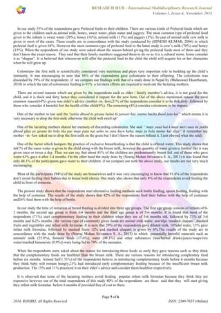 RESEARCH HUB – International Multidisciplinary Research Journal 
Volume-1, Issue-4, November 2014 
In our study 55% of the respondents gave Prelectal feeds to their children. There are various kinds of Prelectal feeds which are 
given to the children such as animal milk, honey, sweet water, plain water and jaggery. The most common type of prelectal food 
given to the infants is sweet water (20%), honey (16%), animal milk (11%) and jaggery (3%). In case of animal milk cow milk is 
given in most of the cases. These results are in concordance with the study conducted by (DINESH KUMAR, 2006) in which 
prelectal feed is given 64%. However the most common type of prelectal feed in the latter study is cow’s milk (70%) and honey 
(15%). When the respondents of our study were asked about the reason behind giving the prelectal feeds most of them said they 
don’t know the exact reason. They said that their family members suggested them to do so as it is a cultural norm. Some consider 
it as “shagun”. It is believed that whosoever will offer the prelectal feed to the child the child will acquire his or her characters 
when he will grow up. 
Colostrum- the first milk is scientifically considered very nutritious and plays very important role in building up the child’s 
immunity. It was encouraging to note that 56% of the respondents gave colostrums to their offspring. The colostrums was 
discarded by 39% of the respondents .if we compare our findings with that of a study done in Nepal by (Maheswari Ekambaram, 
2010) in which the rate of colostrums feeding is 91% a lot more efforts are required to motivate the lactating mothers. 
There are several reasons which are given by the respondents such as elder / family member’s advice, it is not good for the 
child, and it is thick and dirty hence they considered it impure for the new born. Out of the above mentioned reason the most 
common reason(64%) given was elder’s advice (mother -in -law),21% of the respondents consider it to be thik,dirty ,followed by 
those who consider it harmful fort the health of the child(9%). The remaining (4%) consider colostrums to be impure. 
One of the mother in law said the “pehla dhood to girana bahut hi jaroori hai, warna bacha fhool jata hai” which means it is 
very necessary to drop the first milk otherwise the child will swell up” 
One of the lactating mothers shared her memory of discarding colostrums. She said “ muje yaad hai k muje meri saas ne pehla 
dhood ghas pe girane ko bola tha par muje pata nai unho ne aisa kuyn kaha, muje jo bola maine kar diya” (I remember my 
mother –in –law asked me to drop the first milk on the grass but I don’t know the reason behind it. I just obeyed what she said) 
One of the factor which hampers the practice of exclusive breastfeeding is that the child is offered water. This study shows that 
in81% of the cases water is given to the child along with the breast milk, however the quantity of water given is limited like it was 
given once or twice a day. Thus we can say that about 81% of the children are predominantly breast fed .out of those who gave 
water 63% gave it after 3-4 months. On the other hand the study done by (Neeraj Mohan Srivastava S. A., 2013) it was found that 
only 48.1% of the participants gave water to their children .if we compare our with the above study, our results are not very much 
encouraging. 
Most of the participants (94%) of the study are housewives and it was very encouraging to know that 91.6% of the respondents 
don’t avoid feeding their babies due to house hold chores. Our study also shows that only 8% of the respondents avoid feeding the 
child in front of someone. 
The present study shows that the respondents start alternative feeding methods such bottle feeding, spoon feeding, feeding with 
the help of container. The results of the study shows that 42% of the respondents feed their babies with the help of container 
and26% feed them with the help of bottle. 
In our study the time of initiation of breast feeding is divided into three age groups. The first age group consists of infants of 0- 
2 months, the second age group is from 3-4 months and the third age group is of 5-6 months. It is found that most of the 
respondents (71%) start complementary feeding to their children when they are of 5-6 months old, followed by 23% of 3-4 
months and 0-2% months . the various type of commonly given foods are animal milk water, porridge /mashed chapatti , mashed 
fruits and vegetables and infant milk formulas. It is seen that 29% of the respondents gave diluted milk, 16%dal water, 13% gave 
infant milk formulas, followed by mashed fruits 12% and mashed chapatti is given by 6%.The results of the study are in 
concordance with the study done by (Neeraj Mohan Srivastava S. A., 2013) in which potentially harmful materials such as 
animals' milk (35.8%), formula feeds (17.6%), water (48.1%) and other substances (teas/herbal drinks/juices/soups/rice 
water/mashed banana/etc (9.9%)) were being fed to 74% of the neonates. 
When the respondents were asked about the reason for introducing these foods so early they gave reasons such as they think 
that the complementary foods are healthier than the breast milk. There are various reasons for introducing complentary food 
before six months. Almost half ( 51%) of the respondents believe in introducing complementary foods before 6 months because 
they think baby will remain hungry,23% had introduced early complementary feeding because of the insufficient breast milk 
production. The 15% and 11% practiced it on their elder’s advice and consider them healthier respectively. 
It is observed that some of the lactating mothers avoid feeding popular infant milk formulas because they think they are 
expensive however out of the total respondents of this study 40% of the respondents are those said that they will start giving 
they infant milk formulas before 6 months if provided free of cost to them. 
Page 5 of 6 
2014, RHIMRJ, All Rights Reserved ISSN: 2349-7637 (Online) 
 