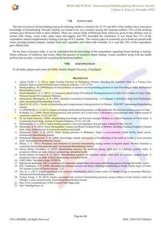 RESEARCH HUB – International Multidisciplinary Research Journal 
Volume-1, Issue-4, November 2014 
VII. CONCLUSION 
The rate of exclusive breast feeding among the lactating mothers is found to be 22.7% and 46% of the mothers have some prior 
knowledge of breastfeeding. Periodic feeding was found to be very common among the lactating mothers. 55% of the lactating 
mothers gave Prelectal feeds to their children .There are various kinds of Prelectal feeds which are given to the children such as 
animal milk, honey, sweet water, plain water and jaggery and 56% discarded the colostrums. It was found that 71% of the 
respondents started complementary feeding at the age of 4-5 months. The various types of commonly given foods are animal milk 
water, porridge/mashed chapatti, mashed fruits and vegetables and infant milk formulas. It is seen that 29% of the respondents 
gave diluted milk. 
On the basis of present study, it can be concluded that the knowledge of the respondents regarding breast feeding is lacking. 
Myths influence of traditions and norms effect the practice of exclusive breast feeding. Family members along with the health 
professional are play a crucial role in guiding the lactating mothers. 
VIII. ACKNOWLEDGED 
To all study subjects and centre for Public Health, Panjab University, Chandigarh. 
REFERENCES 
1. Anjum Fazilli, I. A. (2011). Infant Feeding Practices of Multiparous Women Attending the Antenatal Clinic in a Tertiary Care 
Hospital. Indian Journal Of Health and community medicine , 1 (2), 47-50. 
2. Bandyopadhyay, M. (2009)Impact of ritual pollution on lactation and breastfeeding practices in rural West Bengal, India. International 
3. Dinesh Bhanderi1, S. C. (2011). A Community Based Study Of Feeding & Weaning Practices In Under Five Children In Semi Urban. 
4. Gunasekaran Dhandapany, A. B. (2008). Antenatal counseling on breastfeeding – is it adequate A descriptive study from Pondicherry, 
5. Hanif, H. M. (2011). Trends in breastfeeding and complementary feeding practices in Pakistan, 1990-2007. International Breastfeeding 
6. I.I. MESHRAM, L. A. (2012). Impact of feeding and breastfeeding practices on the nutritional. The National medical journal of India. 
7. K Madhu, S. C. (2009). Breast feeding practices and newborn care in rural areas: A descriptive cross-sectional study. Indian journal of 
8. M. Sai Sunil Kishorea. (2008). Breastfeeding Knowledge and Practices amongst Mothers in a Rural Population of North India: A 
Community-based Study. Journal of Tropical Pediatrics, 55 (3), 183-188. 
9. Mahmood SE, S. A. (2012). Infant feeding practices in the rural population of north India. Pubmed-NCBI, 130-135. 
10. Mamtarani, B. D. (2012). Socio-Demographic Features and Breast Feeding Profile of Mothers Attending Teaching Hospital in Gujarat 
State, India. Indian journal of community medicine and health. 
11. Manjeswori Ulak1, 2. R. (2012). Infant feeding practices in Bhaktapur, Nepal: a cross-sectional, health facility based survey. 
12. Mohammad Khassawneh, Y. K. (2006). Knowledge, attitude and practice of breastfeeding in the north of Jordan: a cross-sectional 
13. Msuya, T. E. (2011). Prevalence and predictors of exclusive breastfeeding among women in Kigoma region, Western Tanzania: a 
community based cross-sectional study. International Breastfeeding Journal. 
14. Neeraj Mohan Srivastava, ss (2012). Breastfeeding practices for newborns among urban poor in Lucknow, northern India: A 
prospective follow-up study. Clinical epidemiology and global health. 
15. Neeraj Mohan Srivastava, S. A. (2013). Breastfeeding practices for newborns among urban poor in Lucknow, northern India: A 
prospective follow-up study. Clinical epidemiology and global health . 
16. (2005-2006). Nutrition in India, NFHS III. 
17. Operational guidelines. (2013). Guidelines for enhancing optimal infant and young child feeding practices through the health system. 
18. R.K. Chudasama, P. P. (2009). Breastfeeding initiation practice and factors affecting breastfeeding in South Gujarat region of India. 
19. Tan, K. L. (2011). Factors associated with exclusive breastfeeding among infants under six months of age in peninsular Malaysia. 
20. Tesfaye Setegn, T. B. (2012). Factors associated with exclusive breastfeeding practices among mothers in Goba district, south east 
Ethiopia: a cross-sectional study. International Breastfeeding Journal. 
21. http://www.censusindia.gov.in/2011census/FindVillages.aspx 
22. http://chandigarh.gov.in/ 
Page 6 of 6 
Breastfeeding Journal . 
National Journal Of Community Medicine. 
India. International Breastfeeding Journal . 
Journal. 
community medicine, 34 (3), 243-245. 
International Breastfeeding Journal. 
study. International Breastfeeding Journal. 
The Internet Journal of Family Practice, 7 (2). 
International Breastfeeding Journal. 
2014, RHIMRJ, All Rights Reserved ISSN: 2349-7637 (Online) 
