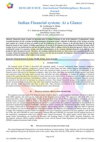 ISSN: 2349-7637 (Online) 
Volume-1, Issue-4, November 2014 
RESEARCH HUB – International Multidisciplinary Research 
Journal 
Research Paper 
Available online at: www.rhimrj.com 
Indian Financial system: At a Glance 
Dr. Amitkumar S. Mehta 
Assistant Professor, 
N. C. Bodiwala & Principal M. C. Desai Commerce College 
Ahmedabad, Gujarat, India 
E-Mail: dr_amit_mehta@yahoo.co.in 
Abstract: Financial system occupies an important place in Indian Economy as one of the industries. It outperforms certain 
essential functions for the economy including managing of payment system, collection & allocation of the savings of society 
and creation of a variety of stores of wealth to suit the preferences of savers. Finance is the flowing blood in the body of 
financial system in any country. It bridges gap between the saving & investments by providing the mechanism through which 
savings of savers are pooled and are put into the hands of those able & willing to invest by financial agencies. Hence, the role 
of financial system is to promote savings and their channalisation in the economy through financial assets that are more 
productive than the physical assets. Therefore, the workings of financial system are vital to pace and sustainable growth of the 
economy. Financial system plays a momentous role in access the rate of economic development, which is to improving general 
standard of living & higher social welfare in the country. 
Keywords: Financial System, Economy, Wealth, Saving, Assets, Economic 
I. INTRODUCTION 
The financial sector of India is diversified and expanding rapidly. It consists commercial banks, insurance companies, 
nonbanking financial companies, cooperatives, pension funds, mutual funds and other smaller financial intermediaries. In our 
country bank is one of the dominated financial sector and commercial banks account for over 60% of the total assets of the 
financial system followed by the Insurance companies. Apart from these other bank intermediaries include regional rural banks 
and cooperative banks that target under serviced rural, sub-urban and urban populations. In finance, the meaning of financial 
system is the system that allows the movement of money between savers and borrowers. It comprises a set of complex and closely 
interconnected financial institutions, intermediaries markets, instruments, services, practices, and transactions. Financial systems 
are essential to the allocation of resources in a dynamic economy. They channel household savings to the corporate sector and 
allocate investment funds among firms; they allow inter-temporal smoothing of consumption by households and expenditures by 
firms; and they enable households and firms to share risks. These functions are common to the financial systems of most 
developed economies. Yet the form of these financial systems varies drastically. 
II. FINANCIAL SYSTEM- A REGULATORY FRAMEWORK 
The regulation and supervision of the financial system in India is done by several regulatory authorities. The Reserve Bank of 
India (RBI) regulates and supervises the major part of the financial system in India. The supervisory role of the RBI covers 
commercial banks, urban cooperative banks (UCBs), Regional Rural Bank, Private Banks, some financial institutions and non-banking 
finance companies (NBFCs). Some of the financial institutions are regulatee or supervised other institutions in the 
financial sector, for example, Regional Rural Banks and the Co- perative banks are regulated or supervised by National Bank for 
Agriculture and Rural Development (NABARD); and housing finance companies by National Housing Bank (NHB). Department 
of Company Affairs (DCA), Government of India regulates deposit taking activities of corporate, other than NBFCS registered 
under companies Act, but not those which are under separate statutes. The Registrar of Cooperatives of different states in the case 
of single state cooperatives and the Central Government in the case of multistate cooperatives are joint regulators, with the RBI 
for UCBs, and with NABARD for rural cooperatives. Whereas RBI and NABARD are concerned with the banking functions of 
the cooperatives, management control rests with the State/ Central Government. The capital market, mutual funds, and other 
capital market intermediaries are regulated by Securities and Exchange Board of India (SEBI), Insurance Regulatory and 
Development Authority (IRDA) regulates the insurance sector; and the Pension Funds Regulatory and Development Authority 
(PFRDA) regulates the pension funds in India. 
III. FINANCIAL SYSTEM- LEGISLATIVE STRUCTURE 
The current background of financial law is not much satisfactory in certain respects. Today, India has over 60 Acts and multiple 
rules/ regulations that govern the financial sector in the country. Many laws from the 1950s and the 1960s have an emphasis on 
Page 1 of 3 
2014, RHIMRJ, All Rights Reserved ISSN: 2349-7637 (Online) 
 