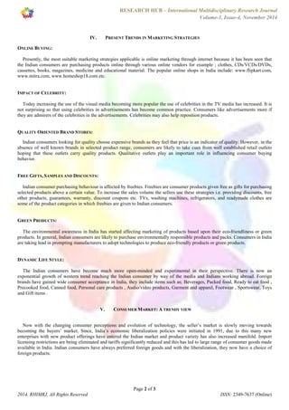 RESEARCH HUB – International Multidisciplinary Research Journal 
Volume-1, Issue-4, November 2014 
IV. PRESENT TRENDS IN MARKETING STRATEGIES 
Presently, the most suitable marketing strategies applicable is online marketing through internet because it has been seen that 
the Indian consumers are purchasing products online through various online vendors for example ; clothes, CDs/VCDs/DVDs, 
cassettes, books, magazines, medicine and educational material. The popular online shops in India include: www.flipkart.com, 
www.mitra.com, www.homeshop18.com etc. 
Today increasing the use of the visual media becoming more popular the use of celebrities in the TV media has increased. It is 
not surprising so that using celebrities in advertisements has become common practice. Consumers like advertisements more if 
they are admirers of the celebrities in the advertisements. Celebrities may also help reposition products. 
QUALITY ORIENTED BRAND STORES: 
Indian consumers looking for quality choose expensive brands as they feel that price is an indicator of quality. However, in the 
absence of well known brands in selected product range, consumers are likely to take cues from well established retail outlets 
hoping that these outlets carry quality products. Qualitative outlets play an important role in influencing consumer buying 
behavior. 
Indian consumer purchasing behaviour is affected by freebies. Freebies are consumer products given free as gifts for purchasing 
selected products above a certain value. To increase the sales volume the sellers use these strategies i.e. providing discounts, free 
other products, guarantees, warranty, discount coupons etc. TVs, washing machines, refrigerators, and readymade clothes are 
some of the product categories in which freebies are given to Indian consumers. 
The environmental awareness in India has started affecting marketing of products based upon their eco-friendliness or green 
products. In general, Indian consumers are likely to purchase environmentally responsible products and packs. Consumers in India 
are taking lead in prompting manufacturers to adopt technologies to produce eco-friendly products or green products. 
The Indian consumers have become much more open-minded and experimental in their perspective. There is now an 
exponential growth of western trend reaching the Indian consumer by way of the media and Indians working abroad. Foreign 
brands have gained wide consumer acceptance in India, they include items such as; Beverages, Packed food, Ready to eat food , 
Precooked food, Canned food, Personal care products , Audio/video products, Garment and apparel, Footwear , Sportswear, Toys 
and Gift items . 
V. CONSUMER MARKET: A TRENDY VIEW 
Now with the changing consumer perceptions and evolution of technology, the seller’s market is slowly moving towards 
becoming the buyers’ market. Since, India’s economic liberalization policies were initiated in 1991, due to this many new 
enterprises with new product offerings have entered the Indian market and product variety has also increased manifold. Import 
licensing restrictions are being eliminated and tariffs significantly reduced and this has led to large range of consumer goods made 
available in India. Indian consumers have always preferred foreign goods and with the liberalization, they now have a choice of 
foreign products. 
Page 2 of 3 
ONLINE BUYING: 
IMPACT OF CELEBRITY: 
FREE GIFTS, SAMPLES AND DISCOUNTS: 
GREEN PRODUCTS: 
DYNAMIC LIFE STYLE: 
2014, RHIMRJ, All Rights Reserved ISSN: 2349-7637 (Online) 
 