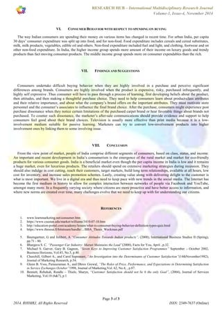 RESEARCH HUB – International Multidisciplinary Research Journal 
Volume-1, Issue-4, November 2014 
VI. CONSUMER BEHAVIOR WITH RESPECT TO SPENDING ON BUYING 
The way Indian consumers are spending their money on various items has changed in recent time. For urban India, per capita 
30 days’ consumer expenditure was split up into food, and for non-food. Food expenditure includes cereals and cereal substitutes, 
milk, milk products, vegetables, edible oil and others. Non-food expenditure included fuel and light, and clothing, footwear and on 
other non-food expenditure. In India, the higher income group spends more amount of their income on luxury goods and trendy 
products than fact moving consumer products. The middle income group spends more on consumer expendables than the rich. 
VII. FINDINGS AND SUGGESTIONS 
Consumers undertake difficult buying behavior when they are highly involved in a purchase and perceive significant 
differences among brands. Consumers are highly involved when the product is expensive, risky, purchased infrequently, and 
highly self expressive .Thus consumer will have to pass through a process of learning, first developing beliefs about the product, 
then attitudes, and then making a thoughtful purchase choice. They need to help consumers learn about product-class attributes 
and their relative importance, and about what the company’s brand offers on the important attributes. They must motivate store 
personnel and the consumer’s associates to influence the final brand choice. After the purchase, consumers might experience post 
purchase dissonance when they notice certain limitations of the purchased carpet brand or hear favorable things about brands not 
purchased. To counter such dissonance, the marketer’s after-sale communications should provide evidence and support to help 
consumers feel good about their brand choices. Television is usually more effective than print media because it is a low-involvement 
medium suitable for passive learning. Marketers can try to convert low-involvement products into higher 
VIII. CONCLUSION 
From the view point of market, people of India comprise different segments of consumers, based on class, status, and income. 
An important and recent development in India’s consumerism is the emergence of the rural market and market for eco-friendly 
products for various consumer goods. India is a beneficial market even though the per capita income in India is low and it remains 
a huge market, even for luxurious products. The retailers should spend on extensive marketing strategies during recession. They 
should also indulge in cost cutting, reach their customers, target markets, build long term relationships, available at all hours, low 
cost for inventory, and increase sales promotion schemes. Lastly, creating value along with delivering delight to the customer is 
what is most important. We live in a digital era and thus need to keep pace with new trends in the social media. The Internet has 
become the first medium in history to allow for complex interaction between networks of people via Facebook and YouTube, 
amongst many more. In a frequently varying society where citizens are more proactive and have better access to information, and 
where new norms are created over time, many challenges evolve that we need to keep up with for understanding our citizens. 
REFERENCES 
1. www.learnmarketing.net/consumer.htm 
2. https://www.csustan.edu/market/williams/3410-07-10.htm 
3. http://education-portal.com/academy/lesson/what-is-consumer-buying-behavior-definition-types-quiz.html 
4. https://www.theseus.fi/bitstream/handle/.../BBA_Thesis_Weckman.pdf 
5. Baumgartner, G and Jolibert, A “Consumer Attitudes Towards Indian products”, (2008), International Business Studies II (Spring), 
6. Bhargava S. C. “Passenger Car Industry: Maruti Maintains the Lead”(2000), Facts for You, April , p.32. 
7. Michael S. Garver, Gary B. Gagnon, “Seven Keys to Improving Customer Satisfaction Programmes” September – October 2002, 
8. Churchill, Gilbert A., and Carol Suprenant, “An Investigation into the Determinants of Customer Satisfaction”(14thNovember1982), 
9. Glenn B. Voss, Parasuraman A., and Dhruv Grewal, “The Roles of Price, Performance, and Expectations in Determining Satisfaction 
in Service Exchanges October”1998, Journal of Marketing,Vol. 62, No.4, , p.87. 
10. Bennett, Rebekah, Rundle – Thiele, Sharyn, “Customer Satisfaction should not be 6 the only Goal”, (2004), Journal of Services 
Page 3 of 3 
involvement ones by linking them to some involving issue. 
pp.71 - 80. 
Business Horizons, Vol.45, No.5, p.40. 
Journal of Marketing Research, p.54. 
Marketing, Vol.18 (6&7), p.1 
2014, RHIMRJ, All Rights Reserved ISSN: 2349-7637 (Online) 
