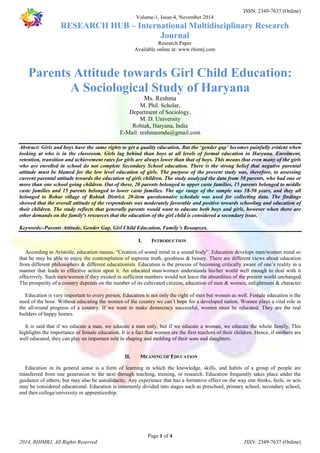 ISSN: 2349-7637 (Online) 
Volume-1, Issue-4, November 2014 
RESEARCH HUB – International Multidisciplinary Research 
Journal 
Research Paper 
Available online at: www.rhimrj.com 
Parents Attitude towards Girl Child Education: 
A Sociological Study of Haryana 
Ms. Reshma 
M. Phil. Scholar, 
Department of Sociology, 
M. D. University 
Rohtak, Haryana, India 
E-Mail: reshmasmdu@gmail.com 
Abstract: Girls and boys have the same rights to get a quality education. But the ‘gender gap’ becomes painfully evident when 
looking at who is in the classroom. Girls lag behind than boys at all levels of formal education in Haryana. Enrolment, 
retention, transition and achievement rates for girls are always lower than that of boys. This means that even many of the girls 
who are enrolled in school do not complete Secondary School education. There is the strong belief that negative parental 
attitude must be blamed for the low level education of girls. The purpose of the present study was, therefore, to assessing 
current parental attitude towards the education of girls children. The study analyzed the data from 50 parents, who had one or 
more than one school going children. Out of these, 20 parents belonged to upper caste families, 15 parents belonged to middle 
caste families and 15 parents belonged to lower caste families. The age range of the sample was 18-50 years, and they all 
belonged to Bohar village of Rohtak District. 20-item questionnaire schedule was used for collecting data. The findings 
showed that the overall attitude of the respondents was moderately favorable and positive towards schooling and education of 
their children. The study reflects that generally parents would want to educate both boys and girls, however when there are 
other demands on the family's resources that the education of the girl child is considered a secondary issue. 
Keywords:-Parents Attitude, Gender Gap, Girl Child Education, Family’s Resources. 
I. INTRODUCTION 
According to Aristotle, education means, “Creation of sound mind in a sound body”. Education develops men/women mind so 
that he may be able to enjoy the contemplation of supreme truth, goodness & beauty. There are different views about education 
from different philosophers & different educationists. Education is the process of becoming critically aware of one’s reality in a 
manner that leads to effective action upon it. An educated man/women understands his/her world well enough to deal with it 
effectively. Such men/women if they existed in sufficient numbers would not leave the absurdities of the present world unchanged. 
The prosperity of a country depends on the number of its cultivated citizens, education of men & women, enlightment & character. 
Education is very important to every person. Education is not only the right of men but women as well. Female education is the 
need of the hour. Without educating the women of the country we can’t hope for a developed nation. Women plays a vital role in 
the all-round progress of a country. If we want to make democracy successful, women must be educated. They are the real 
builders of happy homes. 
It is said that if we educate a man, we educate a man only, but if we educate a woman, we educate the whole family. This 
highlights the importance of female education. It is a fact that women are the first teachers of their children. Hence, if mothers are 
well educated, they can play an important role in shaping and molding of their sons and daughters. 
II. MEANING OF EDUCATION 
Education in its general sense is a form of learning in which the knowledge, skills, and habits of a group of people are 
transferred from one generation to the next through teaching, training, or research. Education frequently takes place under the 
guidance of others, but may also be autodidactic. Any experience that has a formative effect on the way one thinks, feels, or acts 
may be considered educational. Education is commonly divided into stages such as preschool, primary school, secondary school, 
and then college/university or apprenticeship. 
Page 1 of 4 
2014, RHIMRJ, All Rights Reserved ISSN: 2349-7637 (Online) 
 