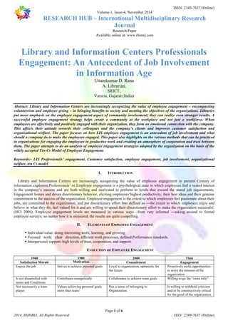 ISSN: 2349-7637 (Online) 
Volume-1, Issue-4, November 2014 
RESEARCH HUB – International Multidisciplinary Research 
Journal 
Research Paper 
Available online at: www.rhimrj.com 
Library and Information Centers Professionals 
Engagement: An Antecedent of Job Involvement 
in Information Age 
Uttamkumar D. Rana 
A. Librarian, 
SRICT, 
Vararia, Gujarat (India) 
Abstract: Library and Information Centers are increasingly recognizing the value of employee engagement – encompassing 
volunteerism and employee giving – in bringing benefits to society and meeting the objectives of the organizations. Libraries 
put more emphasis on the employee engagement aspect of community involvement; they can realize even stronger results. A 
successful employee engagement strategy helps create a community at the workplace and not just a workforce. When 
employees are effectively and positively engaged with their organization, they form an emotional connection with the company. 
This affects their attitude towards their colleagues and the company‘s clients and improves customer satisfaction and 
organizational welfare. The paper focuses on how LIS employee engagement is an antecedent of job involvement and what 
should a company do to make the employees engaged. This paper also highlights on the various methods that can be practiced 
in organizations for engaging the employees in productive work and creating an atmosphere of cooperation and trust between 
them. The paper attempts to do an analysis of employee engagement strategies adopted by the organization on the basis of the 
widely accepted Ten Cs Model of Employee Engagement. 
Keywords:- LIS Professionals’ engagement, Customer satisfaction, employee engagement, job involvement, organizational 
welfare, ten Cs model 
I. INTRODUCTION 
Library and Information Centers are increasingly recognizing the value of employee engagement in present Century of 
information explosion.Professionals’ or Employee engagement is a psychological state in which employees feel a vested interest 
in the company‘s success and are both willing and motivated to perform to levels that exceed the stated job requirements. 
Engagement fosters and drives discretionary behavior, eliciting employees‘highest productivity, their best ideas and their genuine 
commitment to the success of the organization. Employee engagement is the extent to which employees feel passionate about their 
jobs, are committed to the organization, and put discretionary effort Into defined as ―the extent to which employees enjoy and 
believe in what they do, feel valued for it and are willing to spend their discretionary effort to make the organization successful. 
(HCI 2009). Employee engagement levels are measured in various ways—from very informal ―asking around to formal 
employee surveys; no matter how it is measured, the results are quite compelling. 
II. ELEMENTS OF EMPLOYEE ENGAGEMENT 
 Individual value: doing interesting work, learning, and growing. 
 Focused work: clear direction, efficient work processes, defined Performance standards. 
 Interpersonal support: high levels of trust, cooperation, and support. 
EVOLUTION OF EMPLOYEE ENGAGEMENT 
1960 1980 2000 Time 
Satisfaction Morale Motivation Commitment Engagement 
Enjoys the job Strives to achieve personal goals Loyal to organization, optimistic for 
the future 
Contributes energetically Collaborates to achieve team goals Willing to go the “extra mile” 
Has a sense of belonging to 
Organization 
Page 1 of 6 
Proactively seeks opportunities 
to serve the mission of the 
organization 
Is not dissatisfied with 
terms and Conditions 
Not necessarily a team 
player 
Values achieving personal goals 
more than team/ 
Is willing to withhold criticism 
and/or be constructively critical 
for the good of the organization 
2014, RHIMRJ, All Rights Reserved ISSN: 2349-7637 (Online) 
 