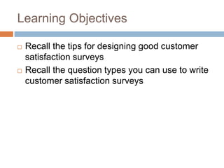 Learning Objectives
 Recall the tips for designing good customer
satisfaction surveys
 Recall the question types you can use to write
customer satisfaction surveys
 