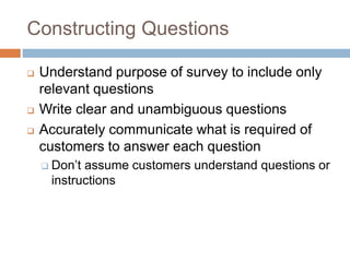 Constructing Questions
 Understand purpose of survey to include only
relevant questions
 Write clear and unambiguous questions
 Accurately communicate what is required of
customers to answer each question
 Don’t assume customers understand questions or
instructions
 