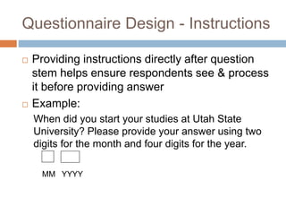 Questionnaire Design - Instructions
 Providing instructions directly after question
stem helps ensure respondents see & process
it before providing answer
 Example:
When did you start your studies at Utah State
University? Please provide your answer using two
digits for the month and four digits for the year.
MM YYYY
 