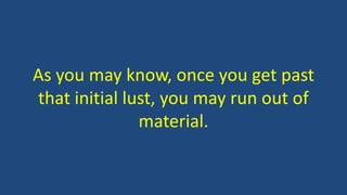 As you may know, once you get past
that initial lust, you may run out of
material.
 