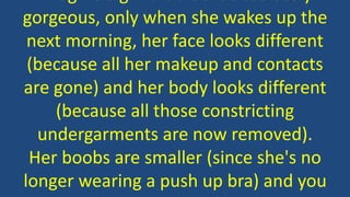 gorgeous, only when she wakes up the
next morning, her face looks different
(because all her makeup and contacts
are gone) and her body looks different
(because all those constricting
undergarments are now removed).
Her boobs are smaller (since she's no
longer wearing a push up bra) and you
 