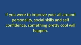 If you were to improve your all around
personality, social skills and self
confidence, something pretty cool will
happen.
 