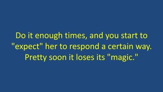 Do it enough times, and you start to
"expect" her to respond a certain way.
Pretty soon it loses its "magic."
 