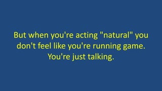 But when you're acting "natural" you
don't feel like you're running game.
You're just talking.
 
