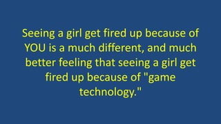 Seeing a girl get fired up because of
YOU is a much different, and much
better feeling that seeing a girl get
fired up because of "game
technology."
 