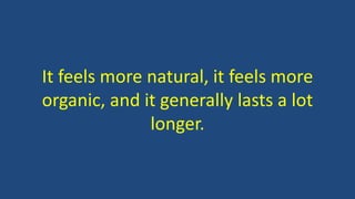 It feels more natural, it feels more
organic, and it generally lasts a lot
longer.
 