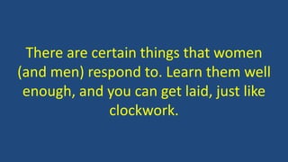 There are certain things that women
(and men) respond to. Learn them well
enough, and you can get laid, just like
clockwork.
 