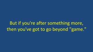 But if you're after something more,
then you've got to go beyond "game."
 