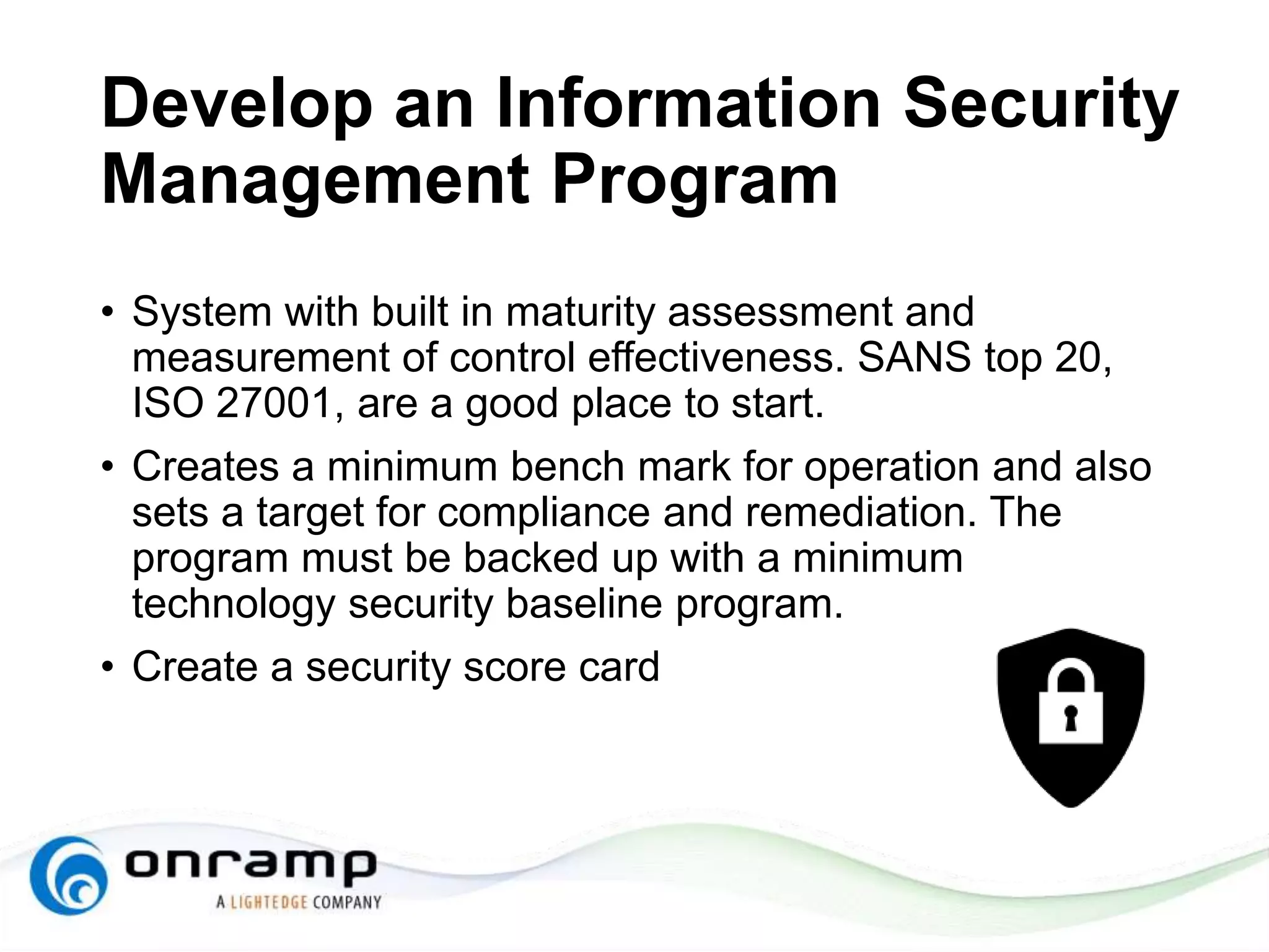 Develop an Information Security
Management Program
• System with built in maturity assessment and
measurement of control effectiveness. SANS top 20,
ISO 27001, are a good place to start.
• Creates a minimum bench mark for operation and also
sets a target for compliance and remediation. The
program must be backed up with a minimum
technology security baseline program.
• Create a security score card
 