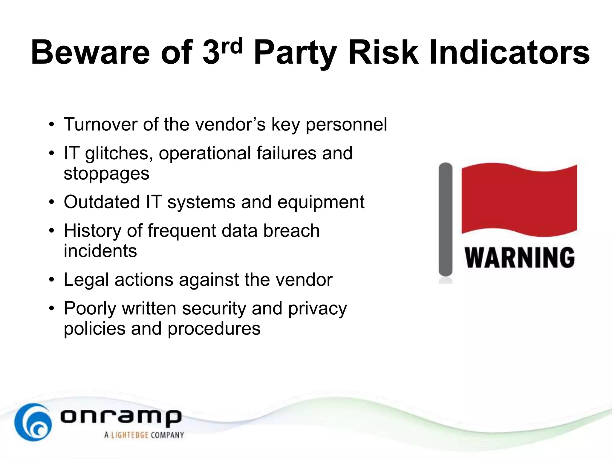 Beware of 3rd Party Risk Indicators
• Turnover of the vendor’s key personnel
• IT glitches, operational failures and
stoppages
• Outdated IT systems and equipment
• History of frequent data breach
incidents
• Legal actions against the vendor
• Poorly written security and privacy
policies and procedures
 