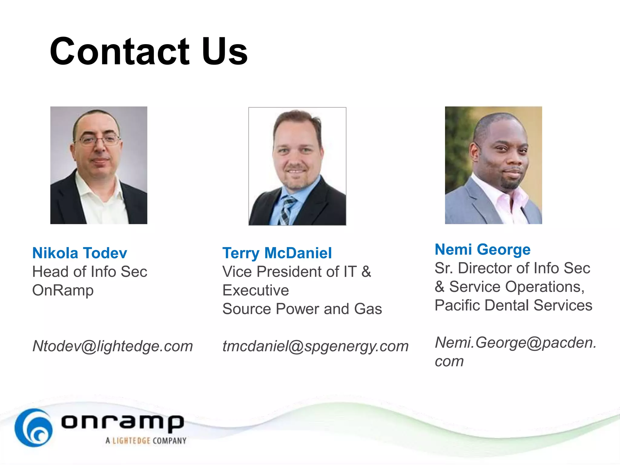 Contact Us
Nikola Todev
Head of Info Sec
OnRamp
Ntodev@lightedge.com
Nemi George
Sr. Director of Info Sec
& Service Operations,
Pacific Dental Services
Nemi.George@pacden.
com
Terry McDaniel
Vice President of IT &
Executive
Source Power and Gas
tmcdaniel@spgenergy.com
 