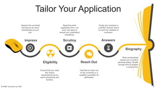 Tailor Your Application
Impress
Eligibility
Scrutiny
Reach Out
Answers
Biography
Ensure that you meet
the unique
requirements set by
each scholarship and
bursary.
Impress the university
and secure as many
scholarships as you
can.
Feel free to reach out
to the university or a
qualified counsellor for
clarification.
Read the entire
application form, not
once, but twice to
ensure you understand
everything.
Most scholarships
require you to write a
personal essay. Devote
enough time & prepare
a unique one.
Sculpt your answers in
a perfect manner; leave
no room for mistakes or
confusion.
© AH&Z Associates Ltd. 2020 9
 