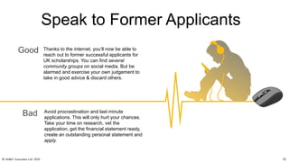 Thanks to the internet, you’ll now be able to
reach out to former successful applicants for
UK scholarships. You can find several
community groups on social media. But be
alarmed and exercise your own judgement to
take in good advice & discard others.
Avoid procrastination and last minute
applications. This will only hurt your chances.
Take your time on research, vet the
application, get the financial statement ready,
create an outstanding personal statement and
apply.
Good
Bad
Speak to Former Applicants
© AH&Z Associates Ltd. 2020 10
 