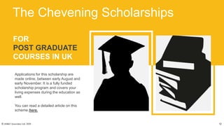 FOR
POST GRADUATE
COURSES IN UK
Applications for this scholarship are
made online, between early August and
early November. It is a fully funded
scholarship program and covers your
living expenses during the education as
well.
You can read a detailed article on this
scheme here.
The Chevening Scholarships
© AH&Z Associates Ltd. 2020 12
 