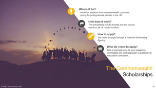 The scholarship is fully-funded and the course
needs to be of 1-year duration.
How does it work?
You need to apply through a National Nominating
Agency.
How to apply?
Aimed at students from commonwealth countries,
opting for post-graduate studies in the UK.
Who is it for?
Get a scanned copy of your passports,
certificates etc. and approach a qualified UK
education consultant.
What do I need to apply?
The Commonwealth
Scholarships
© AH&Z Associates Ltd. 2020 14
 