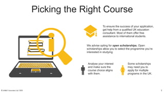 Picking the Right Course
We advise opting for open scholarships. Open
scholarships allow you to select the programme you’re
interested in studying.
To ensure the success of your application,
get help from a qualified UK education
consultant. Most of them offer free
assistance to international students.
Analyse your interest
and make sure the
course choice aligns
with them.
Some scholarships
may need you to
apply for multiple
programs in the UK.
© AH&Z Associates Ltd. 2020 3
 