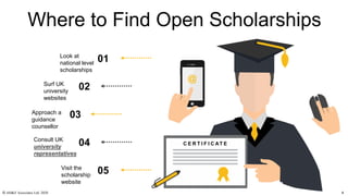 Where to Find Open Scholarships
C E R T I F I C AT E
01Look at
national level
scholarships
02Surf UK
university
websites
03
05
04
Approach a
guidance
counsellor
Consult UK
university
representatives
Visit the
scholarship
website
© AH&Z Associates Ltd. 2020 4
 