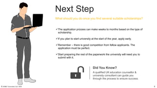 Next Step
Did You Know?
A qualified UK education counsellor &
university consultant can guide you
through the process to ensure success.
The application process can make weeks to months based on the type of
scholarship.
If you plan to start university at the start of the year, apply early.
Remember – there is good competition from fellow applicants. The
application must be perfect.
Start preparing the rest of the paperwork the university will need you to
submit with it.
What should you do once you find several suitable scholarships?
© AH&Z Associates Ltd. 2020 6
 