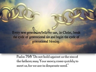 Every new generation/believer can, in Christ, break 
the cycle of generational sin and begin the cycle of 
generational blessing. 
Psalm 79:8 “Do not hold against us the sins of 
the fathers; may Your mercy come quickly to 
meet us, for we are in desperate need.” 
 
