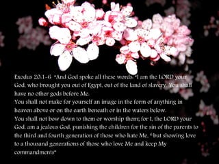 Exodus 20:1-6 “And God spoke all these words: “I am the LORD your 
God, who brought you out of Egypt, out of the land of slavery. You shall 
have no other gods before Me. 
You shall not make for yourself an image in the form of anything in 
heaven above or on the earth beneath or in the waters below. 
You shall not bow down to them or worship them; for I, the LORD your 
God, am a jealous God, punishing the children for the sin of the parents to 
the third and fourth generation of those who hate Me, 6 but showing love 
to a thousand generations of those who love Me and keep My 
commandments” 

