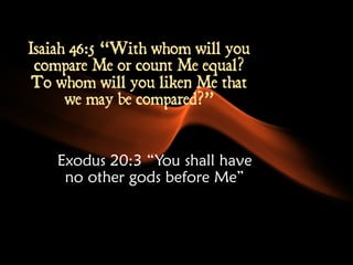 Isaiah 46:5 “With whom will you 
compare Me or count Me equal? 
To whom will you liken Me that 
we may be compared?” 
Exodus 20:3 “You shall have 
no other gods before Me” 
 