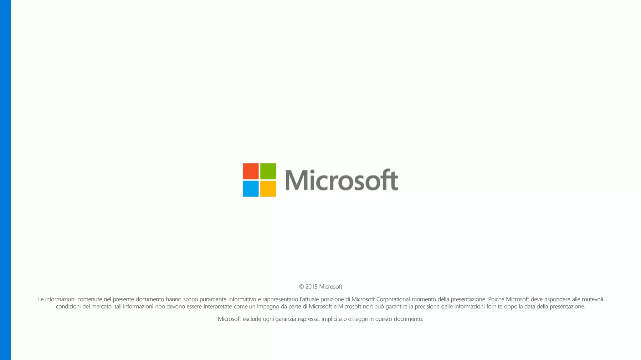© 2015 Microsoft
Le informazioni contenute nel presente documento hanno scopo puramente informativo e rappresentano l'attuale posizione di Microsoft Corporational momento della presentazione. Poiché Microsoft deve rispondere alle mutevoli
condizioni del mercato, tali informazioni non devono essere interpretate come un impegno da parte di Microsoft e Microsoft non può garantire la precisione delle informazioni fornite dopo la data della presentazione.
Microsoft esclude ogni garanzia espressa, implicita o di legge in questo documento.
 